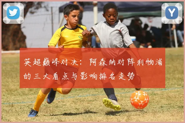 英超巅峰对决：阿森纳对阵利物浦的三大看点与影响排名走势