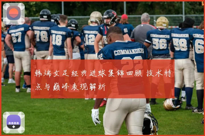 韩端女足经典进球集锦回顾 技术特点与巅峰表现解析