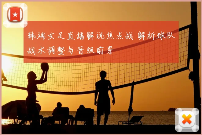 韩端女足直播解说焦点战 解析球队战术调整与晋级前景
