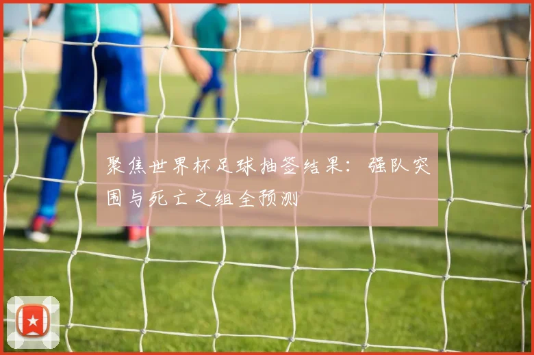 聚焦世界杯足球抽签结果：强队突围与死亡之组全预测