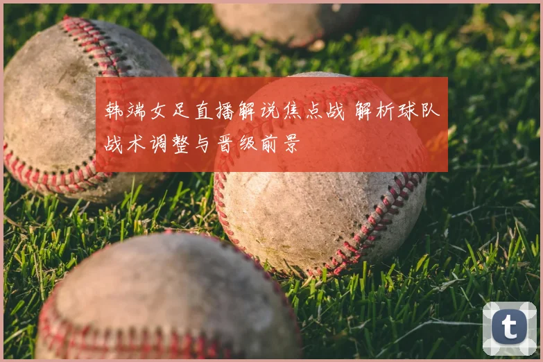 韩端女足直播解说焦点战 解析球队战术调整与晋级前景