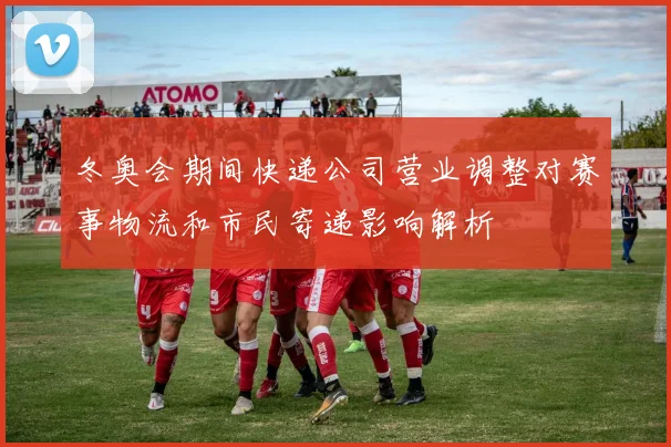 冬奥会期间快递公司营业调整对赛事物流和市民寄递影响解析