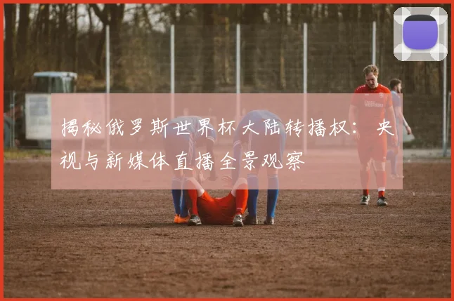 揭秘俄罗斯世界杯大陆转播权:央视与新媒体直播全景观察