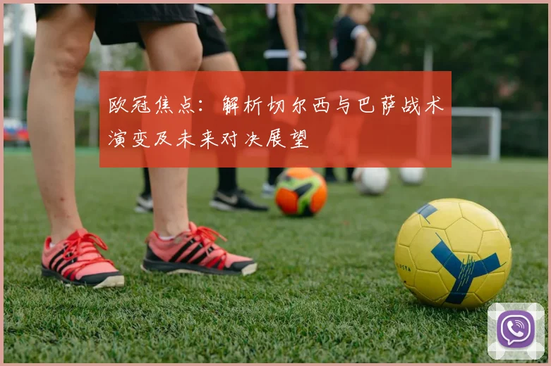 欧冠焦点：解析切尔西与巴萨战术演变及未来对决展望